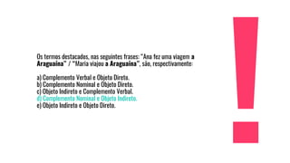 Os termos destacados, nas seguintes frases: “Ana fez uma viagem a
Araguaína” / “Maria viajou a Araguaína”, são, respectivamente:
a) Complemento Verbal e Objeto Direto.
b) Complemento Nominal e Objeto Direto.
c) Objeto Indireto e Complemento Verbal.
d) Complemento Nominal e Objeto Indireto.
e) Objeto Indireto e Objeto Direto.
 