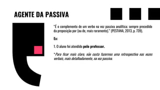 AGENTE DA PASSIVA
“É o complemento de um verbo na voz passiva analítica; sempre precedido
da preposição por (ou de, mais raramente).” (PESTANA, 2013, p. 739).
Ex:
1. O aluno foi atendido pelo professor.
*Para ficar mais claro, não custa fazermos uma retrospectiva nas vozes
verbais, mais detalhadamente, na voz passiva.
 