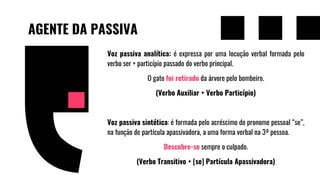 AGENTE DA PASSIVA
Voz passiva analítica: é expressa por uma locução verbal formada pelo
verbo ser + particípio passado do verbo principal.
O gato foi retirado da árvore pelo bombeiro.
(Verbo Auxiliar + Verbo Particípio)
Voz passiva sintética: é formada pelo acréscimo do pronome pessoal “se”,
na função de partícula apassivadora, a uma forma verbal na 3ª pessoa.
Descobre-se sempre o culpado.
(Verbo Transitivo + [se] Partícula Apassivadora)
 