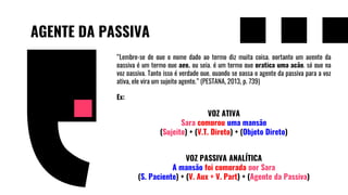 AGENTE DA PASSIVA
“Lembre-se de que o nome dado ao termo diz muita coisa, portanto um agente da
passiva é um termo que age, ou seja, é um termo que pratica uma ação, só que na
voz passiva. Tanto isso é verdade que, quando se passa o agente da passiva para a voz
ativa, ele vira um sujeito agente.” (PESTANA, 2013, p. 739)
Ex:
VOZ ATIVA
Sara comprou uma mansão
(Sujeito) + (V.T. Direto) + (Objeto Direto)
VOZ PASSIVA ANALÍTICA
A mansão foi comprada por Sara
(S. Paciente) + (V. Aux + V. Part) + (Agente da Passiva)
 
