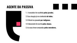 AGENTE DA PASSIVA
1. A vencedora foi escolhida pelos jurados.
2. Essa situação já era conhecida de todos.
3. O Brasil era povoado por indígenas.
4. O documento foi escrito pelos alunos.
5. As casas foram compradas pelos moradores.
 