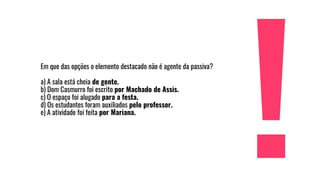 Em que das opções o elemento destacado não é agente da passiva?
a) A sala está cheia de gente.
b) Dom Casmurro foi escrito por Machado de Assis.
c) O espaço foi alugado para a festa.
d) Os estudantes foram auxiliados pelo professor.
e) A atividade foi feita por Mariana.
 