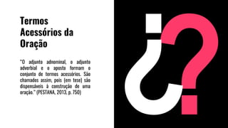 Termos
Acessórios da
Oração
“O adjunto adnominal, o adjunto
adverbial e o aposto formam o
conjunto de termos acessórios. São
chamados assim, pois (em tese) são
dispensáveis à construção de uma
oração.” (PESTANA, 2013, p. 750)
 