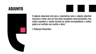 ADJUNTO
O adjunto adnominal está para o substantivo como o adjunto adverbial
está para o verbo: nem um nem outro completam necessariamente, mas
ambos expandem o núcleo nominal ou verbal correspondente, e ambos
podem ser omitidos sem mutilar a ideia.”
J. Rebouças Macambira
 