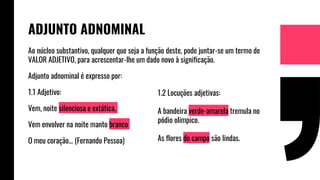 Ao núcleo substantivo, qualquer que seja a função deste, pode juntar-se um termo de
VALOR ADJETIVO, para acrescentar-lhe um dado novo à significação.
Adjunto adnominal é expresso por:
1.1 Adjetivo:
Vem, noite silenciosa e extática,
Vem envolver na noite manto branco
O meu coração… (Fernando Pessoa)
ADJUNTO ADNOMINAL
1.2 Locuções adjetivas:
A bandeira verde-amarela tremula no
pódio olimpico.
As flores do campo são lindas.
 