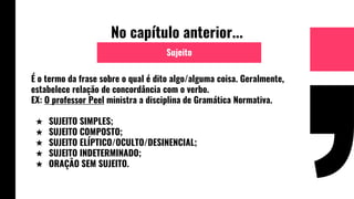 No capítulo anterior...
É o termo da frase sobre o qual é dito algo/alguma coisa. Geralmente,
estabelece relação de concordância com o verbo.
EX: O professor Peel ministra a disciplina de Gramática Normativa.
★ SUJEITO SIMPLES;
★ SUJEITO COMPOSTO;
★ SUJEITO ELÍPTICO/OCULTO/DESINENCIAL;
★ SUJEITO INDETERMINADO;
★ ORAÇÃO SEM SUJEITO.
Sujeito
 