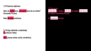 1.5 Numerais:
Trinta dias de viagem, três dias de viagem, três horas
de viagem (Fernando Pessoa)
As primeiras pessoas.
1.3 Pronomes adjetivos:
Além da minha alma, que outra alma há na minha?
(Fernando Pessoa)
Nada de novo aconteceu.
1.4 Artigo (definido e indefinido)
O professor faltou.
Uma pessoa enviou cartas românticas.
 