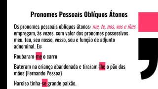 Pronomes Pessoais Oblíquos Átonos
Os pronomes pessoais oblíquos átonos: me, te, nos, vos e lhes
empregam, às vezes, com valor dos pronomes possessivos
meu, teu, seu nosso, vosso, seu e função de adjunto
adnominal. Ex:
Roubaram-me o carro
Bateram na criança abandonada e tiraram-lhe o pão das
mãos (Fernando Pessoa)
Narciso tinha-se grande paixão.
 