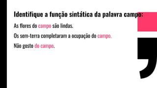 Identifique a função sintática da palavra campo:
As flores do campo são lindas.
Os sem-terra completaram a ocupação do campo.
Não gosto do campo.
 
