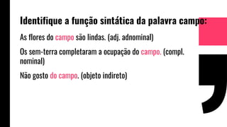 Identifique a função sintática da palavra campo:
As flores do campo são lindas. (adj. adnominal)
Os sem-terra completaram a ocupação do campo. (compl.
nominal)
Não gosto do campo. (objeto indireto)
 