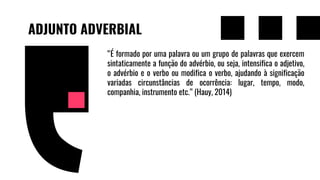 ADJUNTO ADVERBIAL
“É formado por uma palavra ou um grupo de palavras que exercem
sintaticamente a função do advérbio, ou seja, intensifica o adjetivo,
o advérbio e o verbo ou modifica o verbo, ajudando à significação
variadas circunstâncias de ocorrência: lugar, tempo, modo,
companhia, instrumento etc.” (Hauy, 2014)
 