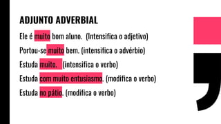 ADJUNTO ADVERBIAL
Ele é muito bom aluno. (Intensifica o adjetivo)
Portou-se muito bem. (intensifica o advérbio)
Estuda muito. (intensifica o verbo)
Estuda com muito entusiasmo. (modifica o verbo)
Estuda no pátio. (modifica o verbo)
 
