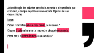 A classificação dos adjuntos adverbiais, segundo a circunstância que
exprimem, é sempre dependente do contexto. Algumas dessas
circunstâncias:
Lugar:
Podem rezar latim sobre o meu caixão, se quiserem.*
Cheguei à sala na hora certa, mas entrei atrasado no assunto.
Penso em ti e dentro de mim estou completo.*
 