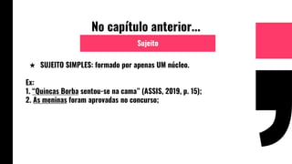 No capítulo anterior...
★ SUJEITO SIMPLES: formado por apenas UM núcleo.
Ex:
1. “Quincas Borba sentou-se na cama” (ASSIS, 2019, p. 15);
2. As meninas foram aprovadas no concurso;
Sujeito
 