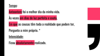Tempo:
Anteontem foi o melhor dia da minha vida.
Às vezes em dias de luz perfeita e exata,
Em que as cousas têm toda a realidade que podem ter,
Pergunto a mim próprio. *
Intensidade:
Ficou absolutamente realizado.
 