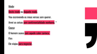 Modo:
Deste modo ou daquele modo.
Vou escrevendo os meus versos sem querer.
Amei as coisas sem sentimentalidade nenhuma. *
Causa:
O homem suava com aquele calor carioca.
Fim:
Ele viajou para negociar.
 