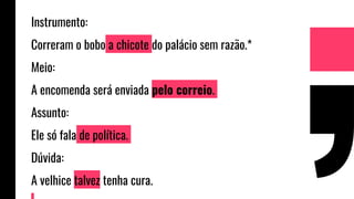 Instrumento:
Correram o bobo a chicote do palácio sem razão.*
Meio:
A encomenda será enviada pelo correio.
Assunto:
Ele só fala de política.
Dúvida:
A velhice talvez tenha cura.
 
