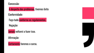 Concessão:
A despeito dos problemas, tivemos êxito
Conformidade:
Faça tudo conforme os regulamentos.
Negação:
Jamais voltarei a fazer isso.
Afirmação:
Certamente faremos o curso.
 