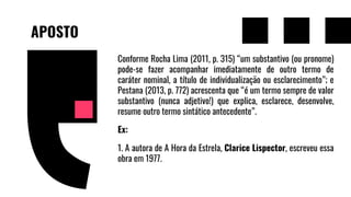 APOSTO
Conforme Rocha Lima (2011, p. 315) “um substantivo (ou pronome)
pode-se fazer acompanhar imediatamente de outro termo de
caráter nominal, a título de individualização ou esclarecimento”; e
Pestana (2013, p. 772) acrescenta que “é um termo sempre de valor
substantivo (nunca adjetivo!) que explica, esclarece, desenvolve,
resume outro termo sintático antecedente”.
Ex:
1. A autora de A Hora da Estrela, Clarice Lispector, escreveu essa
obra em 1977.
 