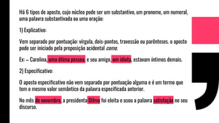 Há 6 tipos de aposto, cujo núcleo pode ser um substantivo, um pronome, um numeral,
uma palavra substantivada ou uma oração:
1) Explicativo:
Vem separado por pontuação: vírgula, dois-pontos, travessão ou parênteses. o aposto
pode ser iniciado pela preposição acidental como.
Ex: – Carolina, uma ótima pessoa, e seu amigo, um idiota, estavam íntimos demais.
2) Especificativo:
O aposto especificativo não vem separado por pontuação alguma e é um termo que
tem o mesmo valor semântico da palavra especificada anterior.
No mês de novembro, a presidenta Dilma foi eleita e usou a palavra satisfação no seu
discurso.
 