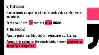 3) Distributivo:
Normalmente os apostos vêm retomando dois ou três termos
anteriores.
Tenho dois filhos: um baixinho, outro altinho.
4) Enumerativo:
Apostos podem ser iniciados por expressões explicativas
Apenas três coisas me tiravam do sério, a saber, preconceito,
antipatia e arrogância.
 