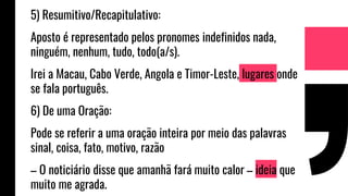 5) Resumitivo/Recapitulativo:
Aposto é representado pelos pronomes indefinidos nada,
ninguém, nenhum, tudo, todo(a/s).
Irei a Macau, Cabo Verde, Angola e Timor-Leste, lugares onde
se fala português.
6) De uma Oração:
Pode se referir a uma oração inteira por meio das palavras
sinal, coisa, fato, motivo, razão
– O noticiário disse que amanhã fará muito calor – ideia que
muito me agrada.
 