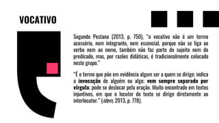 VOCATIVO
Segundo Pestana (2013, p. 750), “o vocativo não é um termo
acessório, nem integrante, nem essencial, porque não se liga ao
verbo nem ao nome, também não faz parte do sujeito nem do
predicado, mas, por razões didáticas, é tradicionalmente colocado
neste grupo.”
“É o termo que põe em evidência algum ser a quem se dirige; indica
a invocação de alguém ou algo; vem sempre separado por
vírgula; pode se deslocar pela oração. Muito encontrado em textos
injuntivos, em que o locutor do texto se dirige diretamente ao
interlocutor.” (idem, 2013, p. 778).
 