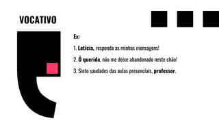VOCATIVO
Ex:
1. Letícia, responda as minhas mensagens!
2. Ó querida, não me deixe abandonado neste chão!
3. Sinto saudades das aulas presenciais, professor.
 