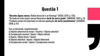 Questão 1
“Durante alguns meses, Rubião deixou de ir ao Flamengo” (ASSIS, 2019, p. 129).
“No fundo do mato-virgem nasceu Macunaíma, herói de nossa gente” (ANDRADE, 1993, p. 9).
“O babaçu sempre foi importante na vida das populações do norte tocantinense” (LEANDRO,
2008, p. 61)
Tem-se destacado, respectivamente:
a) Adjunto adnominal de tempo / Vocativo / Adjunto adverbial
b) Complemento nominal / Aposto / Objeto indireto
c) Aposto / Objeto direto / Aposto
d) Adjunto adverbial / Aposto / Adjunto Adnominal
e) Complemento verbal / Aposto / Complemento nominal
 