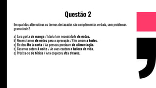 Questão 2
Em qual das alternativas os termos destacados são complementos verbais, sem problemas
gramaticais?
a) Lara gosta de manga / Maria tem necessidade de notas.
b) Necessitamos de notas para a aprovação / Eles amam a todos.
c) Ele deu-lhe à carta / As pessoas precisam de alimentação.
d) Casamos ontem à noite / As aves cantam a beleza da vida.
e) Precisa-se de férias / Ana esqueceu das chaves.
 