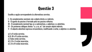 Questão 3
Escolha a opção correspondente às alternativas corretas.
I - Os complementos nominais são o objeto direto e o indireto.
II - O agente da passiva é formado pela voz passiva reflexiva.
III - O complemento nominal liga-se a substantivos, a adjetivos e a advérbios.
IV - Os pronomes oblíquos átonos “o, a, os, as” são sempre objeto indireto.
V - O adjunto adverbial expressa circunstância, modificando o verbo, o adjetivo e o advérbio.
a) I e II estão corretas.
b) II, III e IV estão corretas.
c) Todas estão corretas.
d) I, IV e V estão incorretas.
e) I, II e IV estão incorretas.
 
