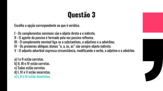 Questão 3
Escolha a opção correspondente ao que é verídico.
I - Os complementos nominais são o objeto direto e o indireto.
II - O agente da passiva é formado pela voz passiva reflexiva.
III - O complemento nominal liga-se a substantivos, a adjetivos e a advérbios.
IV - Os pronomes oblíquos átonos “o, a, os, as” são sempre objeto indireto.
V - O adjunto adverbial expressa circunstância, modificando o verbo, o adjetivo e o advérbio.
a) I e II estão corretas.
b) II, III e IV estão corretas.
c) Todas estão corretas.
d) I, IV e V estão incorretas.
e) I, II e IV estão incorretas.
 