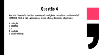 Questão 4
No trecho “a evolução científica ascendeu-o à condição de comodite no cenário mundial”
(LEANDRO, 2008, p. 62), o vocábulo que exerce a função de adjunto adnominal é:
a) evolução
b) científica
c) o
d) condição
e) cenário mundial
 