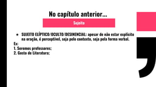 No capítulo anterior...
★ SUJEITO ELÍPTICO/OCULTO/DESINENCIAL: apesar de não estar explícito
na oração, é perceptível, seja pelo contexto, seja pela forma verbal.
Ex:
1. Seremos professores;
2. Gosto de Literatura;
Sujeito
 