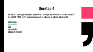 Questão 4
No trecho “a evolução científica ascendeu-o à condição de comodite no cenário mundial”
(LEANDRO, 2008, p. 62), o vocábulo que exerce a função de adjunto adnominal é:
a) evolução
b) científica
c) o
d) condição
e) cenário mundial
 