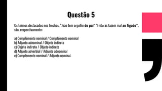 Questão 5
Os termos destacados nos trechos, “João tem orgulho do pai” “Frituras fazem mal ao fígado”,
são, respectivamente:
a) Complemento nominal / Complemento nominal
b) Adjunto adnominal / Objeto indireto
c) Objeto indireto / Objeto indireto
d) Adjunto adverbial / Adjunto adnominal
e) Complemento nominal / Adjunto nominal.
 