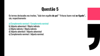 Questão 5
Os termos destacados nos trechos, “João tem orgulho do pai” “Frituras fazem mal ao fígado”,
são, respectivamente:
a) Complemento nominal / Complemento nominal
b) Adjunto adnominal / Objeto indireto
c) Objeto indireto / Objeto indireto
d) Adjunto adverbial / Adjunto adnominal
e) Complemento nominal / Adjunto nominal.
 