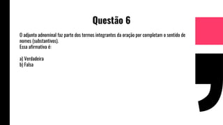 Questão 6
O adjunto adnominal faz parte dos termos integrantes da oração por completam o sentido de
nomes (substantivos).
Essa afirmativa é:
a) Verdadeira
b) Falsa
 