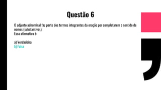 Questão 6
O adjunto adnominal faz parte dos termos integrantes da oração por completarem o sentido de
nomes (substantivos).
Essa afirmativa é:
a) Verdadeira
b) Falsa
 