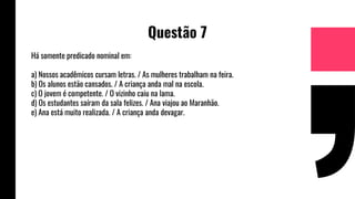 Questão 7
Há somente predicado nominal em:
a) Nossos acadêmicos cursam letras. / As mulheres trabalham na feira.
b) Os alunos estão cansados. / A criança anda mal na escola.
c) O jovem é competente. / O vizinho caiu na lama.
d) Os estudantes saíram da sala felizes. / Ana viajou ao Maranhão.
e) Ana está muito realizada. / A criança anda devagar.
 