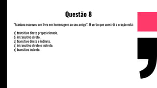 Questão 8
“Mariana escreveu um livro em homenagem ao seu amigo”. O verbo que constrói a oração está:
a) transitivo direto preposicionado.
b) intransitivo direto.
c) transitivo direto e indireto.
d) intransitivo direto e indireto.
e) transitivo indireto.
 