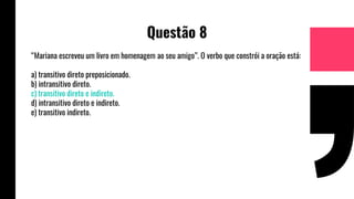 Questão 8
“Mariana escreveu um livro em homenagem ao seu amigo”. O verbo que constrói a oração está:
a) transitivo direto preposicionado.
b) intransitivo direto.
c) transitivo direto e indireto.
d) intransitivo direto e indireto.
e) transitivo indireto.
 