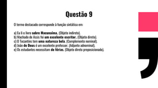 Questão 9
O termo destacado corresponde à função sintática em:
a) Eu li o livro sobre Macunaíma. (Objeto indireto).
b) Machado de Assis foi um excelente escritor. (Objeto direto).
c) O Tocantins tem uma natureza bela. (Complemento nominal).
d) João de Deus é um excelente professor. (Adjunto adnominal).
e) Os estudantes necessitam de férias. (Objeto direto preposicionado).
 