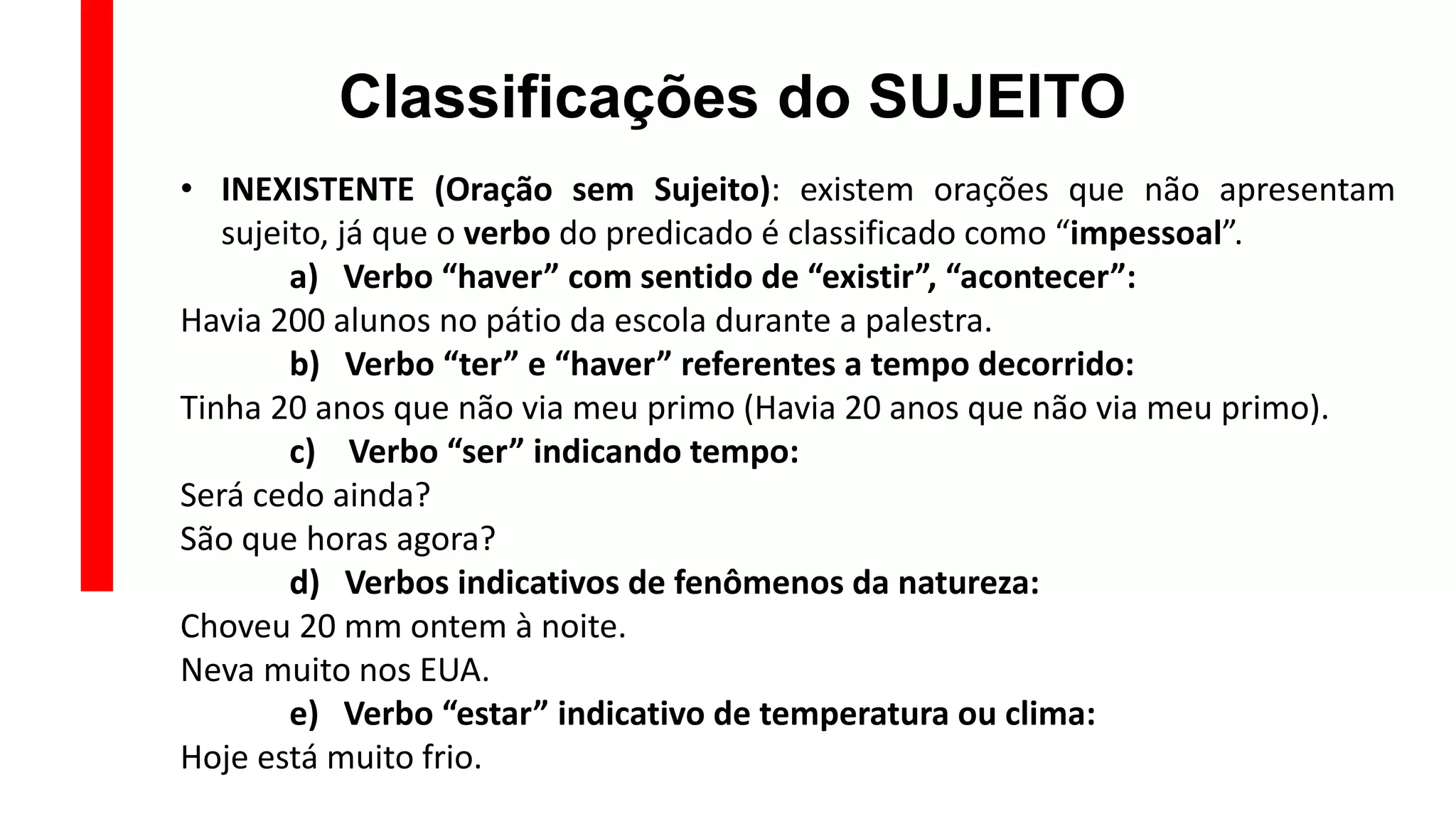 Classificações do SUJEITO
• INEXISTENTE (Oração sem Sujeito): existem orações que não apresentam
sujeito, já que o verbo do predicado é classificado como “impessoal”.
a) Verbo “haver” com sentido de “existir”, “acontecer”:
Havia 200 alunos no pátio da escola durante a palestra.
b) Verbo “ter” e “haver” referentes a tempo decorrido:
Tinha 20 anos que não via meu primo (Havia 20 anos que não via meu primo).
c) Verbo “ser” indicando tempo:
Será cedo ainda?
São que horas agora?
d) Verbos indicativos de fenômenos da natureza:
Choveu 20 mm ontem à noite.
Neva muito nos EUA.
e) Verbo “estar” indicativo de temperatura ou clima:
Hoje está muito frio.
 