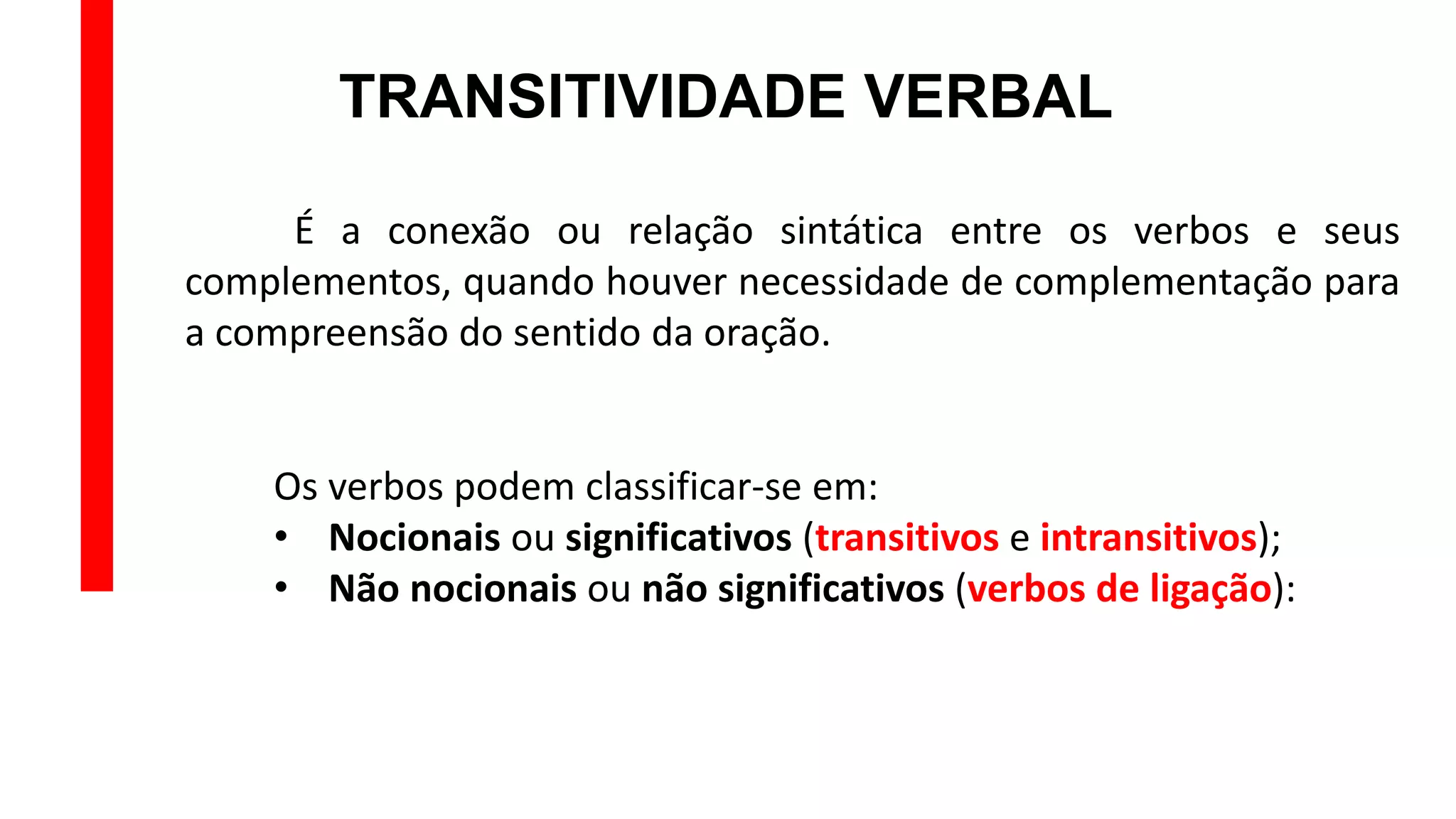 TRANSITIVIDADE VERBAL
É a conexão ou relação sintática entre os verbos e seus
complementos, quando houver necessidade de complementação para
a compreensão do sentido da oração.
Os verbos podem classificar-se em:
• Nocionais ou significativos (transitivos e intransitivos);
• Não nocionais ou não significativos (verbos de ligação):
 