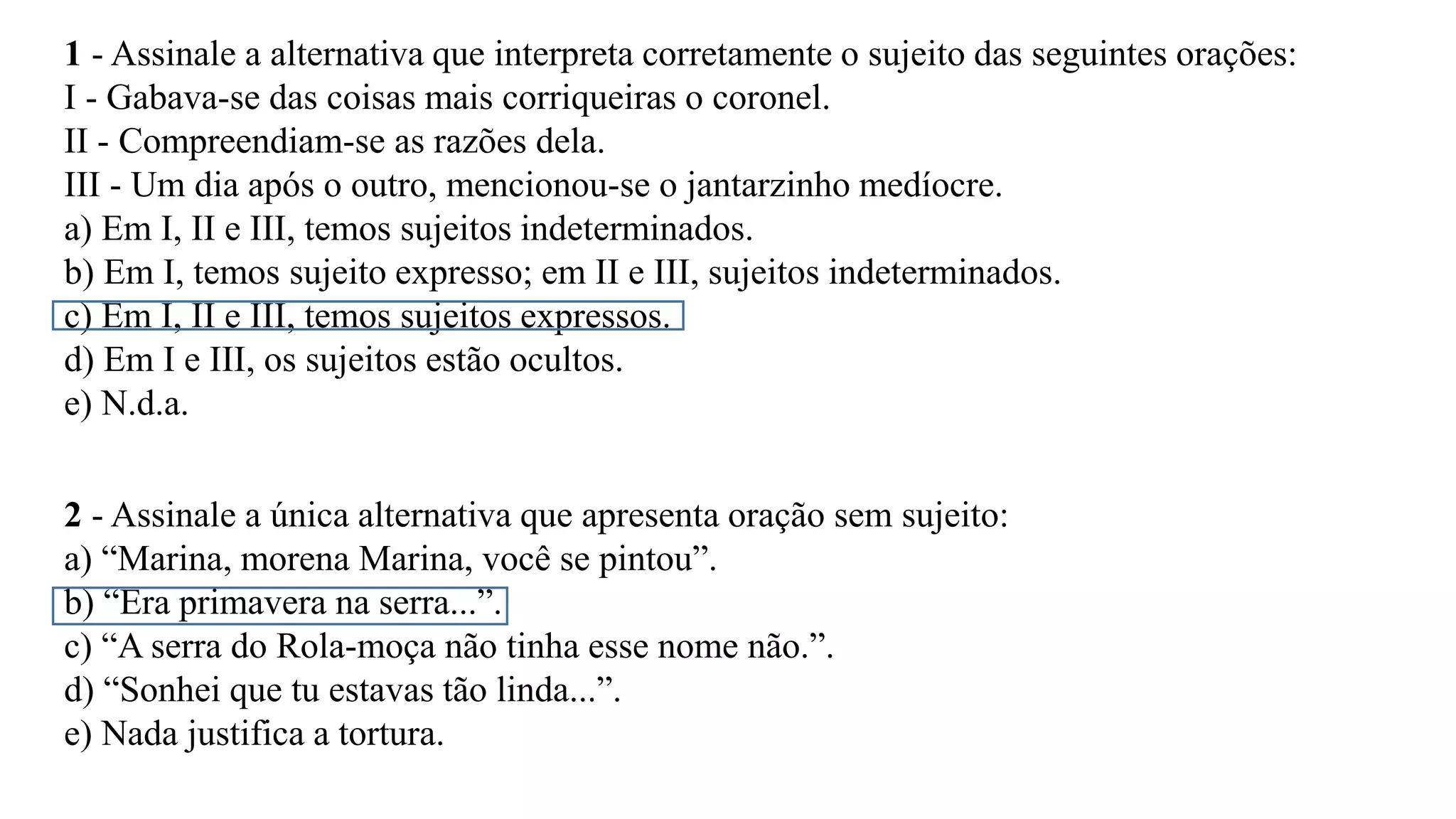 1 - Assinale a alternativa que interpreta corretamente o sujeito das seguintes orações:
I - Gabava-se das coisas mais corriqueiras o coronel.
II - Compreendiam-se as razões dela.
III - Um dia após o outro, mencionou-se o jantarzinho medíocre.
a) Em I, II e III, temos sujeitos indeterminados.
b) Em I, temos sujeito expresso; em II e III, sujeitos indeterminados.
c) Em I, II e III, temos sujeitos expressos.
d) Em I e III, os sujeitos estão ocultos.
e) N.d.a.
2 - Assinale a única alternativa que apresenta oração sem sujeito:
a) “Marina, morena Marina, você se pintou”.
b) “Era primavera na serra...”.
c) “A serra do Rola-moça não tinha esse nome não.”.
d) “Sonhei que tu estavas tão linda...”.
e) Nada justifica a tortura.
 
