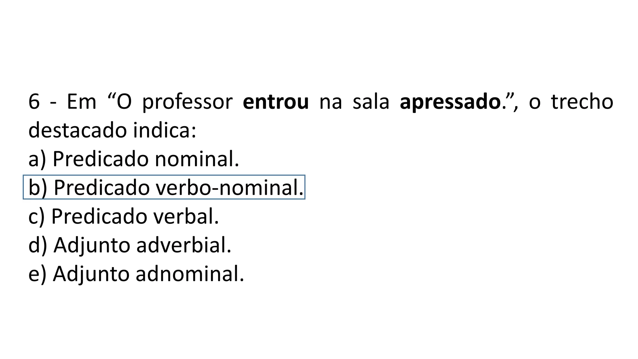 6 - Em “O professor entrou na sala apressado.”, o trecho
destacado indica:
a) Predicado nominal.
b) Predicado verbo-nominal.
c) Predicado verbal.
d) Adjunto adverbial.
e) Adjunto adnominal.
 