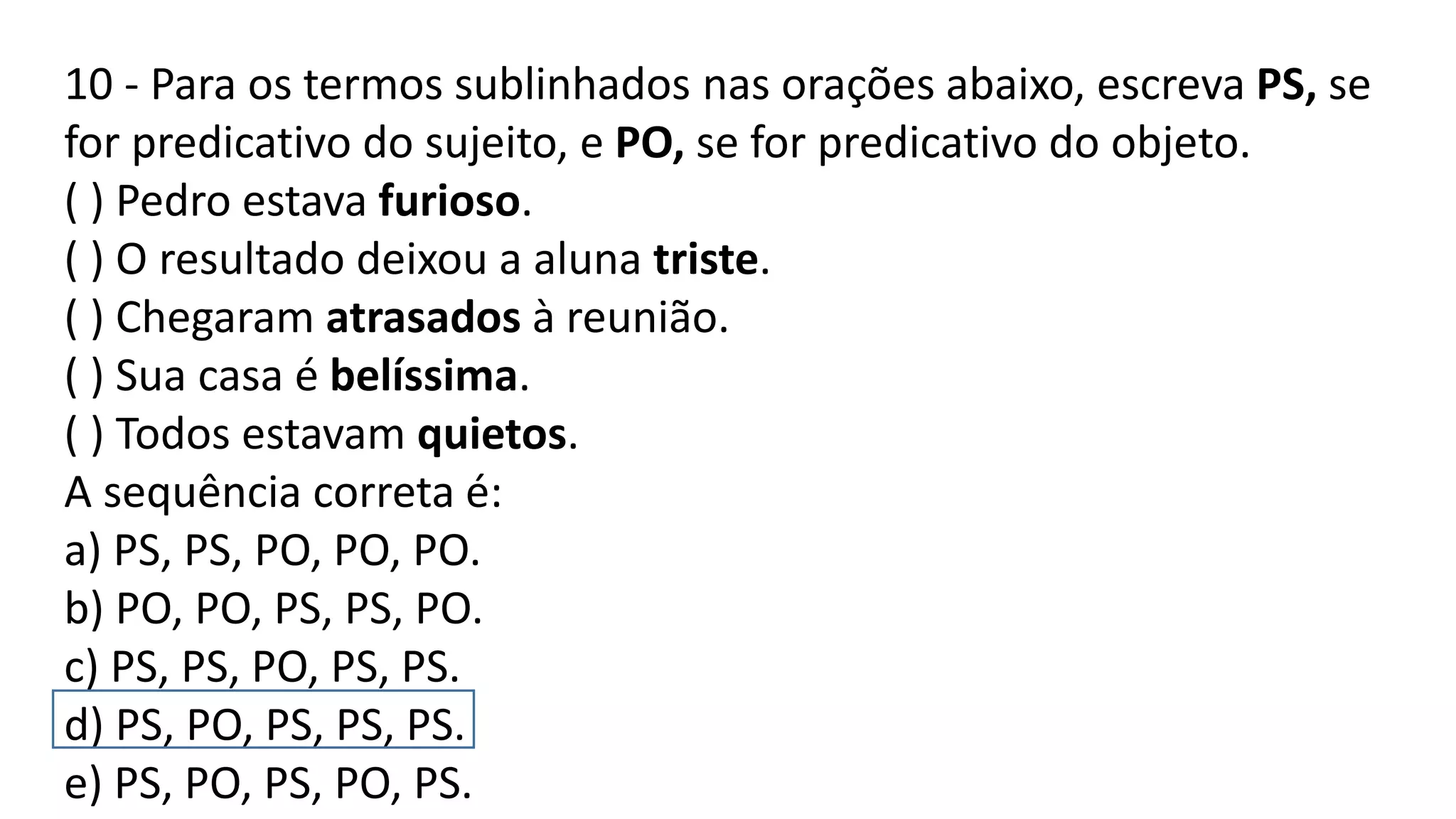 10 - Para os termos sublinhados nas orações abaixo, escreva PS, se
for predicativo do sujeito, e PO, se for predicativo do objeto.
( ) Pedro estava furioso.
( ) O resultado deixou a aluna triste.
( ) Chegaram atrasados à reunião.
( ) Sua casa é belíssima.
( ) Todos estavam quietos.
A sequência correta é:
a) PS, PS, PO, PO, PO.
b) PO, PO, PS, PS, PO.
c) PS, PS, PO, PS, PS.
d) PS, PO, PS, PS, PS.
e) PS, PO, PS, PO, PS.
 