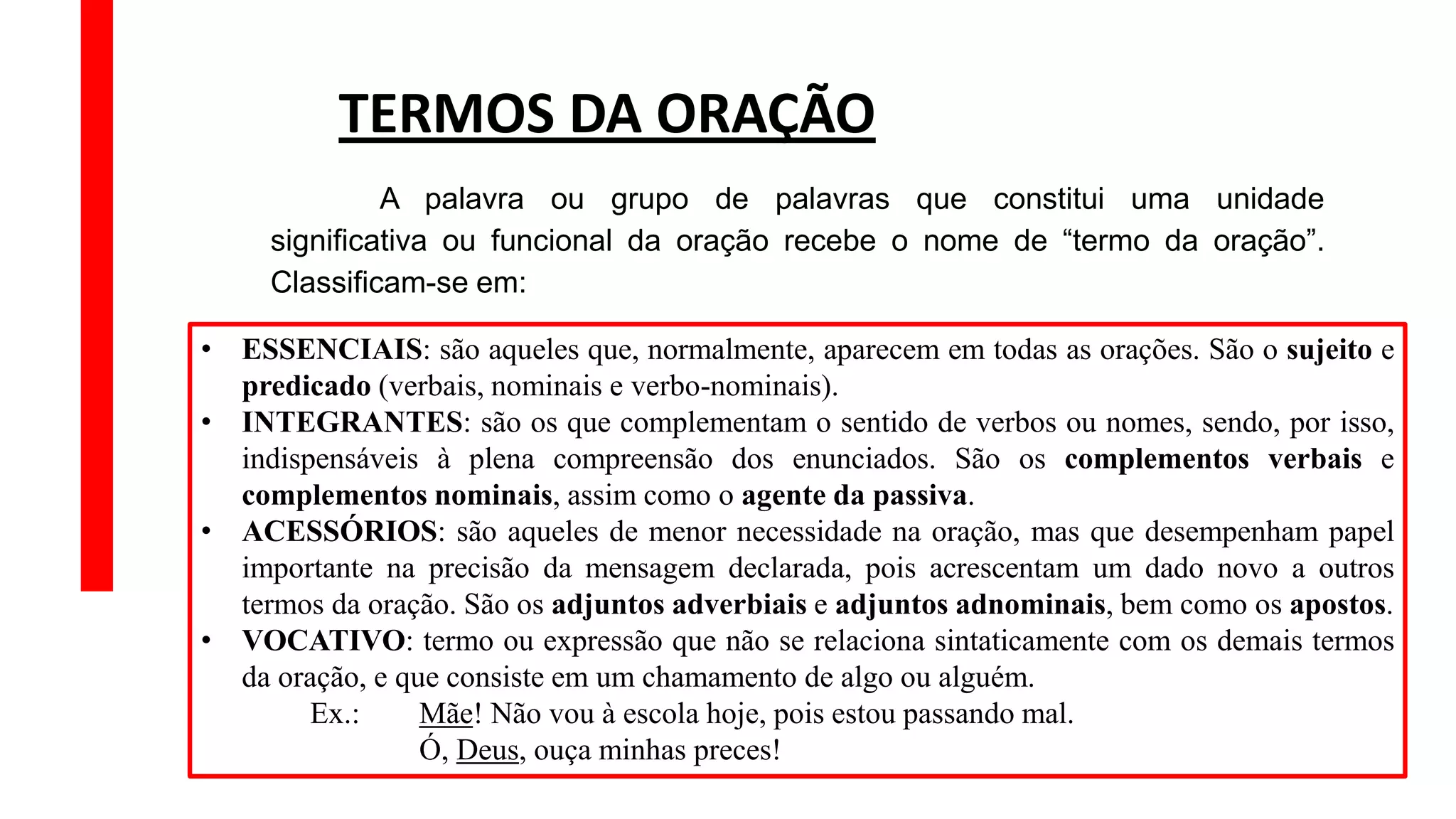 • ESSENCIAIS: são aqueles que, normalmente, aparecem em todas as orações. São o sujeito e
predicado (verbais, nominais e verbo-nominais).
• INTEGRANTES: são os que complementam o sentido de verbos ou nomes, sendo, por isso,
indispensáveis à plena compreensão dos enunciados. São os complementos verbais e
complementos nominais, assim como o agente da passiva.
• ACESSÓRIOS: são aqueles de menor necessidade na oração, mas que desempenham papel
importante na precisão da mensagem declarada, pois acrescentam um dado novo a outros
termos da oração. São os adjuntos adverbiais e adjuntos adnominais, bem como os apostos.
• VOCATIVO: termo ou expressão que não se relaciona sintaticamente com os demais termos
da oração, e que consiste em um chamamento de algo ou alguém.
Ex.: Mãe! Não vou à escola hoje, pois estou passando mal.
Ó, Deus, ouça minhas preces!
TERMOS DA ORAÇÃO
A palavra ou grupo de palavras que constitui uma unidade
significativa ou funcional da oração recebe o nome de “termo da oração”.
Classificam-se em:
 
