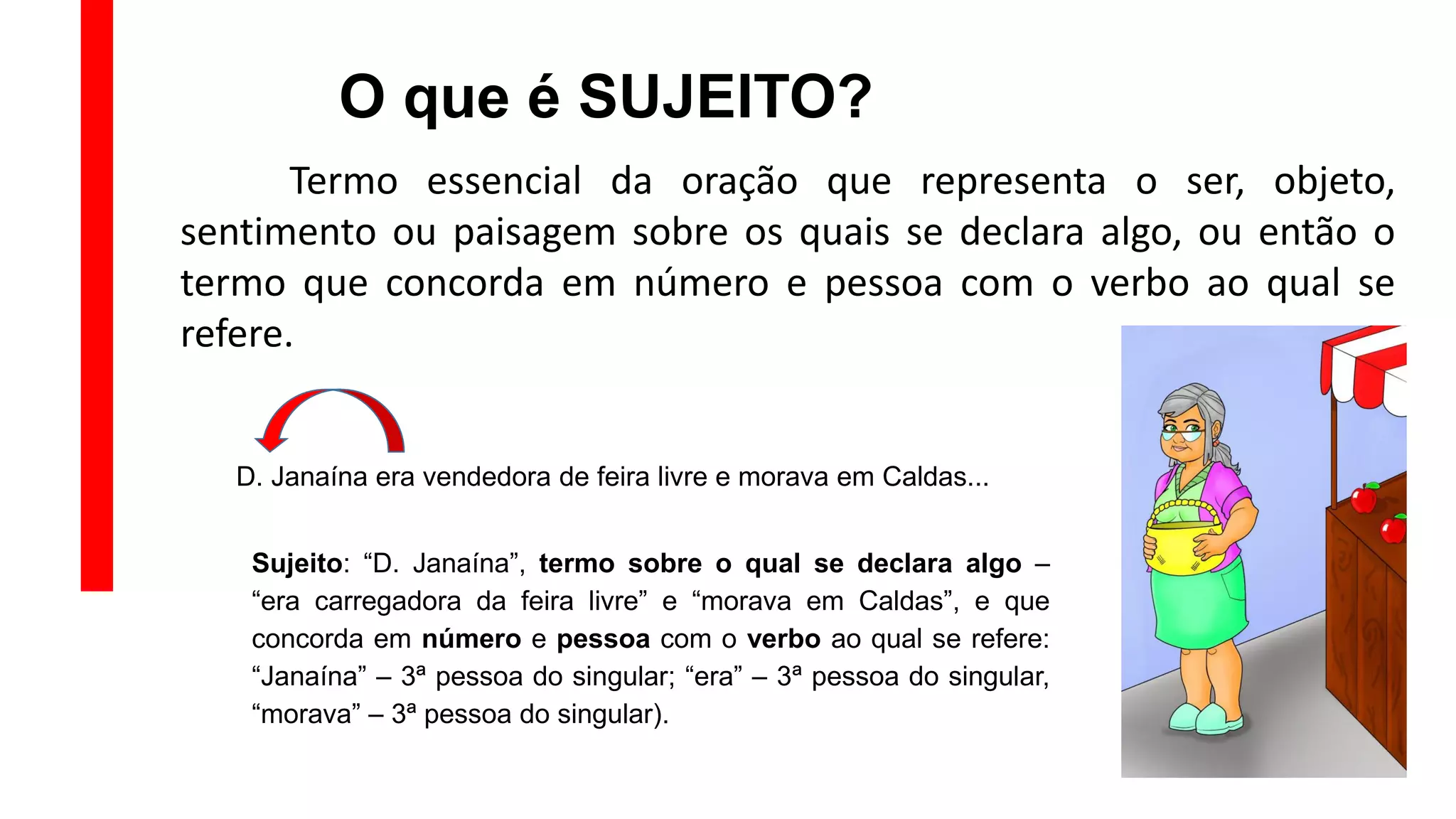 O que é SUJEITO?
Termo essencial da oração que representa o ser, objeto,
sentimento ou paisagem sobre os quais se declara algo, ou então o
termo que concorda em número e pessoa com o verbo ao qual se
refere.
D. Janaína era vendedora de feira livre e morava em Caldas...
Sujeito: “D. Janaína”, termo sobre o qual se declara algo –
“era carregadora da feira livre” e “morava em Caldas”, e que
concorda em número e pessoa com o verbo ao qual se refere:
“Janaína” – 3ª pessoa do singular; “era” – 3ª pessoa do singular,
“morava” – 3ª pessoa do singular).
 